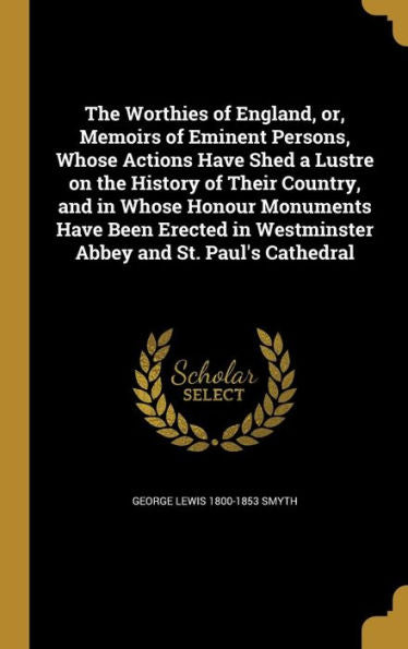 The Worthies Of England, Or, Memoirs Of Eminent Persons, Whose Actions Have Shed A Lustre On The History Of Their Country, And In Whose Honour ... In Westminster Abbey And St. Paul's Cathedral