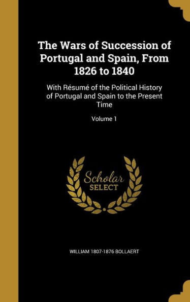 The Wars Of Succession Of Portugal And Spain, From 1826 To 1840: With Resum?Of The Political History Of Portugal And Spain To The Present Time; Volume 1