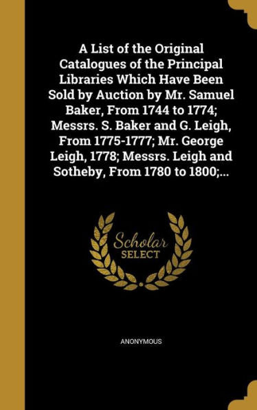 A List Of The Original Catalogues Of The Principal Libraries Which Have Been Sold By Auction By Mr. Samuel Baker, From 1744 To 1774; Messrs. S. Baker ... Leigh And Sotheby, From 1780 To 1800;...