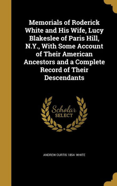 Memorials Of Roderick White And His Wife, Lucy Blakeslee Of Paris Hill, N.Y., With Some Account Of Their American Ancestors And A Complete Record Of Their Descendants
