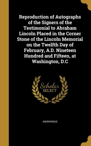 Reproduction Of Autographs Of The Signers Of The Testimonial To Abraham Lincoln Placed In The Corner Stone Of The Lincoln Memorial On The Twelfth Day ... Hundred And Fifteen, At Washington, D.C