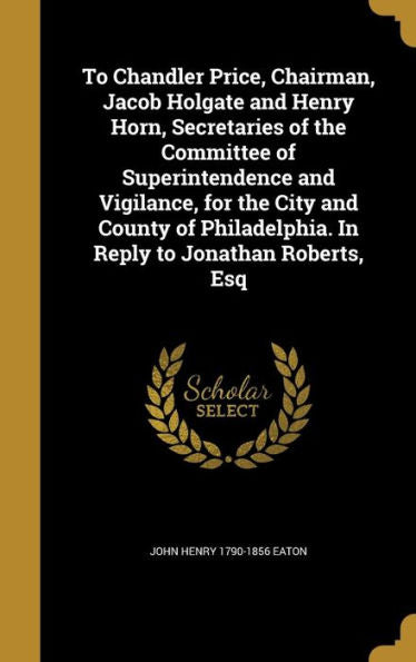 To Chandler Price, Chairman, Jacob Holgate And Henry Horn, Secretaries Of The Committee Of Superintendence And Vigilance, For The City And County Of Philadelphia. In Reply To Jonathan Roberts, Esq