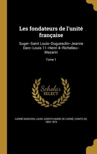 Les Fondateurs De L'Unit?FranCAise: Suger--Saint Louis--Duguesclin--Jeanne Darc--Louis 11--Henri 4--Richelieu--Mazarin; Tome 1 (French Edition)