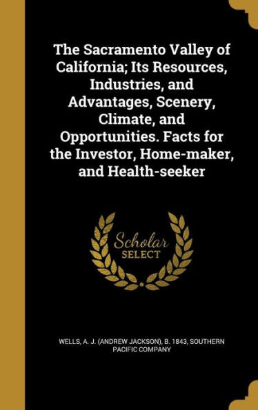 The Sacramento Valley Of California; Its Resources, Industries, And Advantages, Scenery, Climate, And Opportunities. Facts For The Investor, Home-Maker, And Health-Seeker