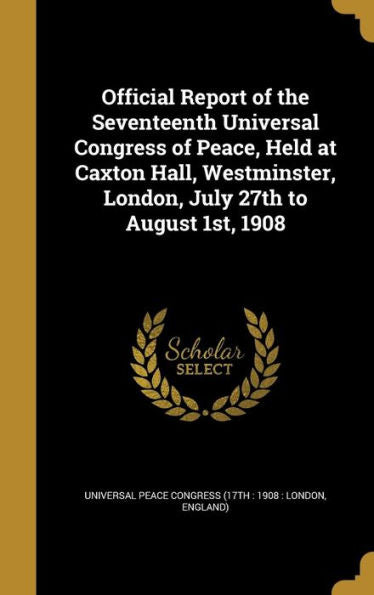 Official Report Of The Seventeenth Universal Congress Of Peace, Held At Caxton Hall, Westminster, London, July 27Th To August 1St, 1908