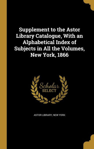 Supplement To The Astor Library Catalogue, With An Alphabetical Index Of Subjects In All The Volumes, New York, 1866