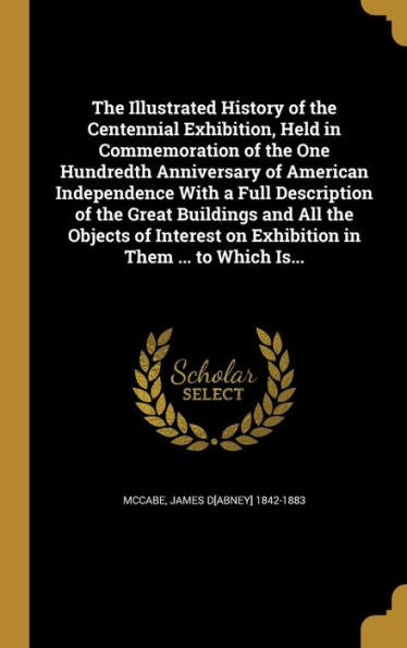 The Illustrated History Of The Centennial Exhibition, Held In Commemoration Of The One Hundredth Anniversary Of American Independence With A Full ... On Exhibition In Them ... To Which Is...
