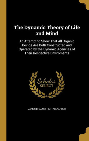 The Dynamic Theory Of Life And Mind: An Attempt To Show That All Organic Beings Are Both Constructed And Operated By The Dynamic Agencies Of Their Respective Enviroments