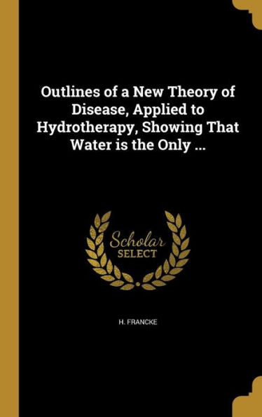 Outlines Of A New Theory Of Disease, Applied To Hydrotherapy, Showing That Water Is The Only ...