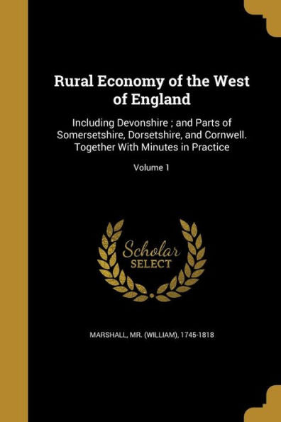 Rural Economy Of The West Of England: Including Devonshire; And Parts Of Somersetshire, Dorsetshire, And Cornwell. Together With Minutes In Practice; Volume 1