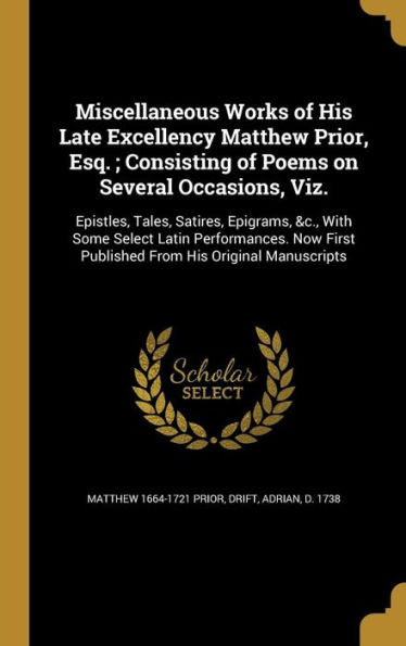 Miscellaneous Works Of His Late Excellency Matthew Prior, Esq.; Consisting Of Poems On Several Occasions, Viz.: Epistles, Tales, Satires, Epigrams, ... First Published From His Original Manuscripts