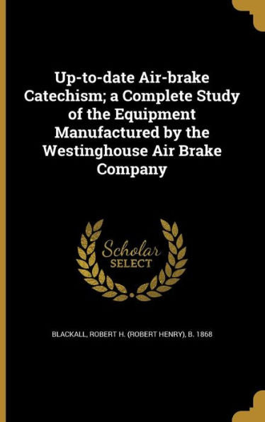 Up-To-Date Air-Brake Catechism; A Complete Study Of The Equipment Manufactured By The Westinghouse Air Brake Company