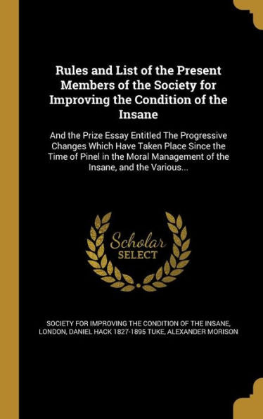 Rules And List Of The Present Members Of The Society For Improving The Condition Of The Insane: And The Prize Essay Entitled The Progressive Changes ... Management Of The Insane, And The Various...