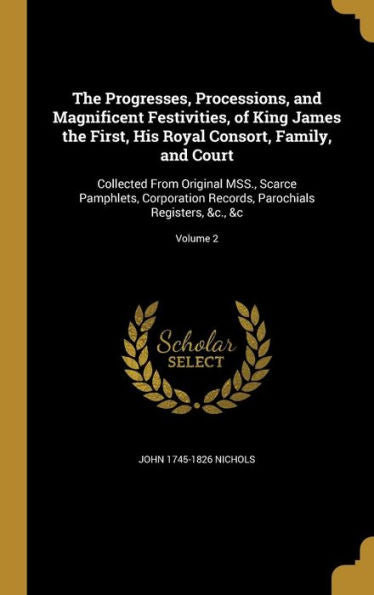 The Progresses, Processions, And Magnificent Festivities, Of King James The First, His Royal Consort, Family, And Court: Collected From Original Mss., ... Parochials Registers, &C., &C; Volume 2