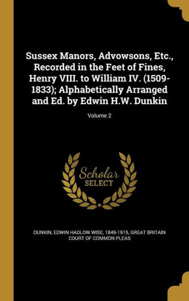 Sussex Manors, Advowsons, Etc., Recorded In The Feet Of Fines, Henry Viii. To William Iv. (1509-1833); Alphabetically Arranged And Ed. By Edwin H.W. Dunkin; Volume 2