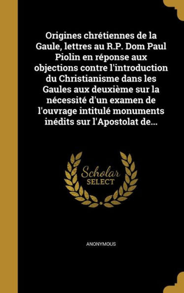 Origines Chr?tiennes De La Gaule, Lettres Au R.P. Dom Paul Piolin En R?ponse Aux Objections Contre L'Introduction Du Christianisme Dans Les Gaules Aux ... Sur L'Apostolat De... (French Edition)