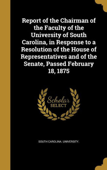 Report Of The Chairman Of The Faculty Of The University Of South Carolina, In Response To A Resolution Of The House Of Representatives And Of The Senate, Passed February 18, 1875