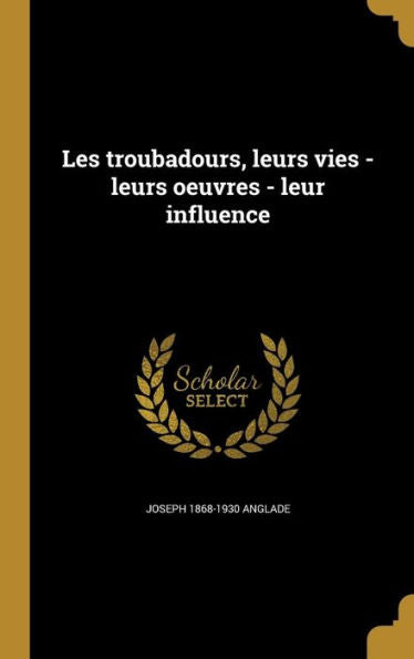 Les Troubadours, Leurs Vies - Leurs Oeuvres - Leur Influence (French Edition)