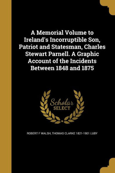 A Memorial Volume To Ireland'S Incorruptible Son, Patriot And Statesman, Charles Stewart Parnell. A Graphic Account Of The Incidents Between 1848 And 1875