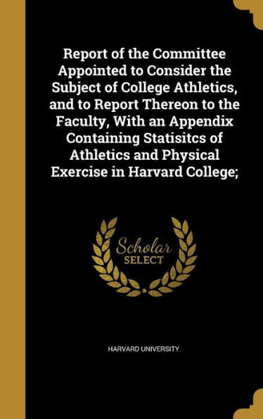 Report Of The Committee Appointed To Consider The Subject Of College Athletics, And To Report Thereon To The Faculty, With An Appendix Containing ... And Physical Exercise In Harvard College;