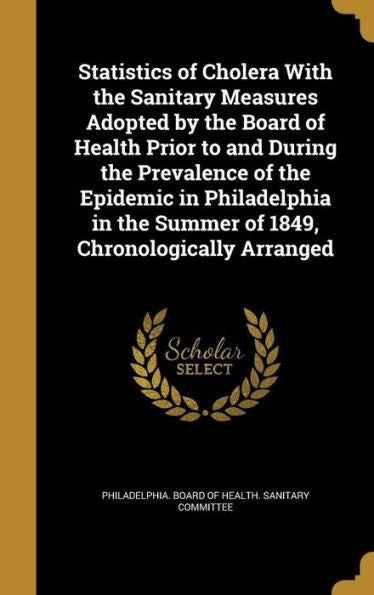 Statistics Of Cholera With The Sanitary Measures Adopted By The Board Of Health Prior To And During The Prevalence Of The Epidemic In Philadelphia In The Summer Of 1849, Chronologically Arranged