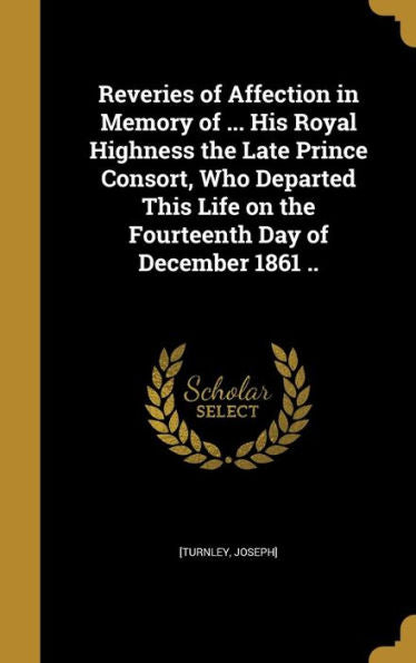 Reveries Of Affection In Memory Of ... His Royal Highness The Late Prince Consort, Who Departed This Life On The Fourteenth Day Of December 1861 ..