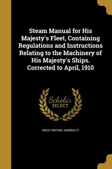 Steam Manual For His Majesty'S Fleet, Containing Regulations And Instructions Relating To The Machinery Of His Majesty'S Ships. Corrected To April, 1910