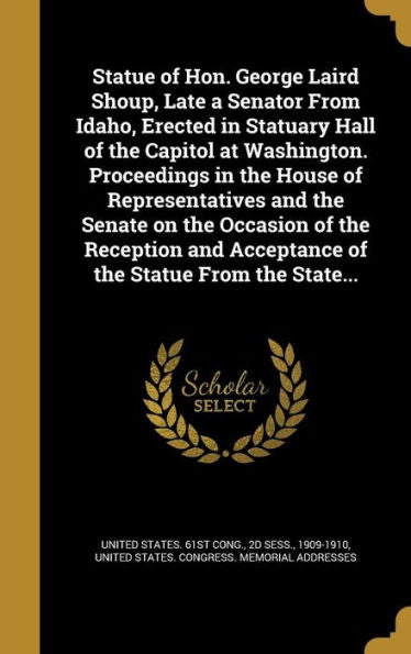 Statue Of Hon. George Laird Shoup, Late A Senator From Idaho, Erected In Statuary Hall Of The Capitol At Washington. Proceedings In The House Of ... Acceptance Of The Statue From The State...
