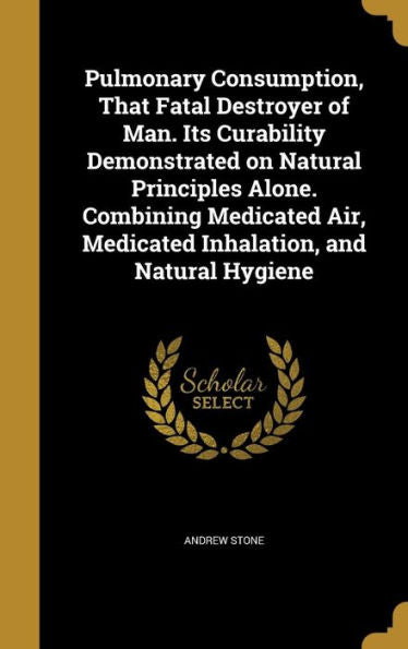 Pulmonary Consumption, That Fatal Destroyer Of Man. Its Curability Demonstrated On Natural Principles Alone. Combining Medicated Air, Medicated Inhalation, And Natural Hygiene