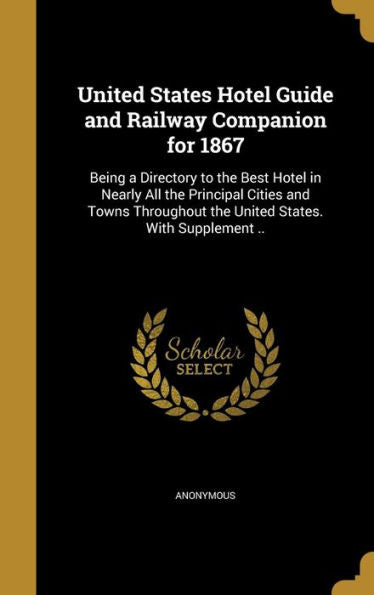 United States Hotel Guide And Railway Companion For 1867: Being A Directory To The Best Hotel In Nearly All The Principal Cities And Towns Throughout The United States. With Supplement ..