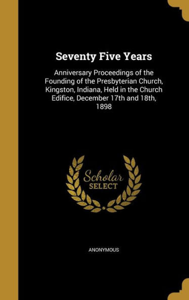 Seventy Five Years: Anniversary Proceedings Of The Founding Of The Presbyterian Church, Kingston, Indiana, Held In The Church Edifice, December 17Th And 18Th, 1898