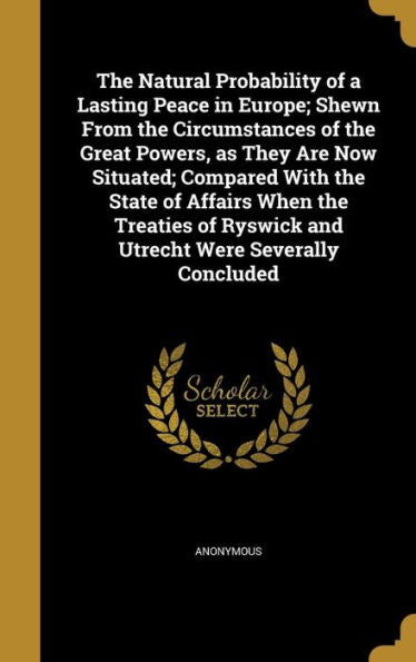 The Natural Probability Of A Lasting Peace In Europe; Shewn From The Circumstances Of The Great Powers, As They Are Now Situated; Compared With The ... Ryswick And Utrecht Were Severally Concluded