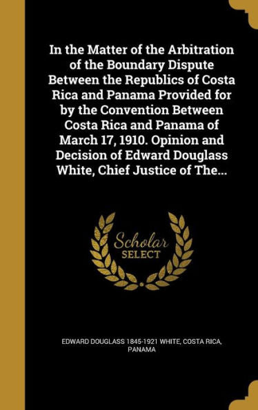 In The Matter Of The Arbitration Of The Boundary Dispute Between The Republics Of Costa Rica And Panama Provided For By The Convention Between Costa ... Douglass White, Chief Justice Of The...