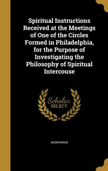 Spiritual Instructions Received At The Meetings Of One Of The Circles Formed In Philadelphia, For The Purpose Of Investigating The Philosophy Of Spiritual Intercouse