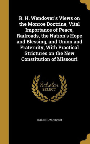 R. H. Wendover'S Views On The Monroe Doctrine, Vital Importance Of Peace, Railroads, The Nation'S Hope And Blessing, And Union And Fraternity, With ... On The New Constitution Of Missouri