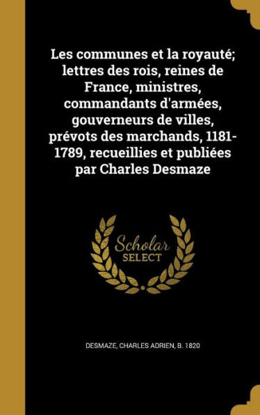 Les Communes Et La Royauté; Lettres Des Rois, Reines De France, Ministres, Commandants D'Armées, Gouverneurs De Villes, Prévots Des Marchands, ... Publiées Par Charles Desmaze (French Edition)