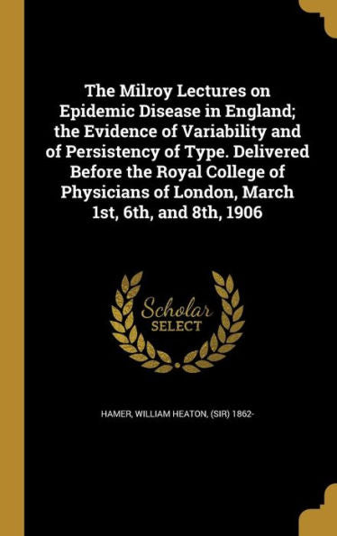 The Milroy Lectures On Epidemic Disease In England; The Evidence Of Variability And Of Persistency Of Type. Delivered Before The Royal College Of Physicians Of London, March 1St, 6Th, And 8Th, 1906