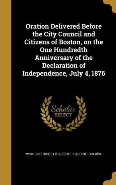 Oration Delivered Before The City Council And Citizens Of Boston, On The One Hundredth Anniversary Of The Declaration Of Independence, July 4, 1876