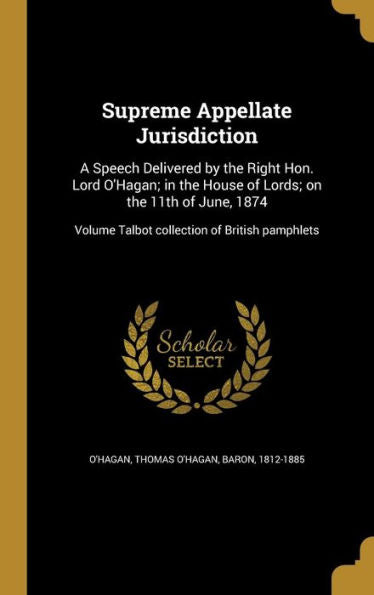 Supreme Appellate Jurisdiction: A Speech Delivered By The Right Hon. Lord O'Hagan; In The House Of Lords; On The 11Th Of June, 1874; Volume Talbot Collection Of British Pamphlets