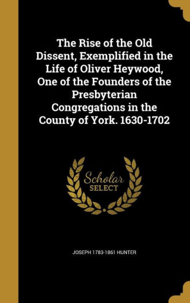 The Rise Of The Old Dissent, Exemplified In The Life Of Oliver Heywood, One Of The Founders Of The Presbyterian Congregations In The County Of York. 1630-1702