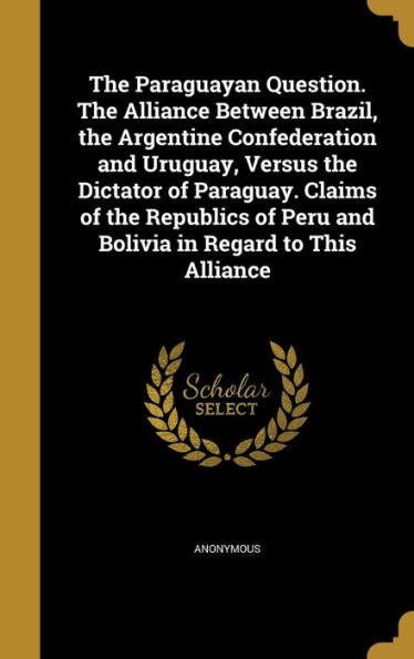 The Paraguayan Question. The Alliance Between Brazil, The Argentine Confederation And Uruguay, Versus The Dictator Of Paraguay. Claims Of The Republics Of Peru And Bolivia In Regard To This Alliance