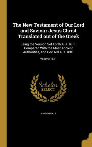 The New Testament Of Our Lord And Saviour Jesus Christ Translated Out Of The Greek: Being The Version Set Forth A.D. 1611, Compared With The Most ... And Revised A.D. 1881; Volume 1881