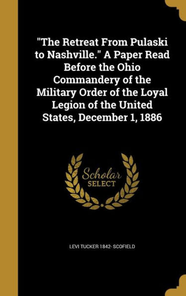 The Retreat From Pulaski To Nashville. A Paper Read Before The Ohio Commandery Of The Military Order Of The Loyal Legion Of The United States, December 1, 1886