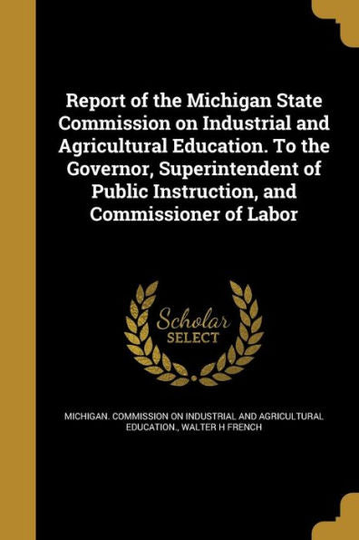 Report Of The Michigan State Commission On Industrial And Agricultural Education. To The Governor, Superintendent Of Public Instruction, And Commissioner Of Labor
