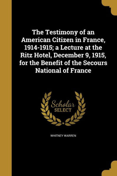 The Testimony Of An American Citizen In France, 1914-1915; A Lecture At The Ritz Hotel, December 9, 1915, For The Benefit Of The Secours National Of France