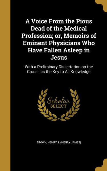 A Voice From The Pious Dead Of The Medical Profession; Or, Memoirs Of Eminent Physicians Who Have Fallen Asleep In Jesus: With A Preliminary Dissertation On The Cross: As The Key To All Knowledge