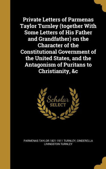 Private Letters Of Parmenas Taylor Turnley (Together With Some Letters Of His Father And Grandfather) On The Character Of The Constitutional ... Antagonism Of Puritans To Christianity, &C