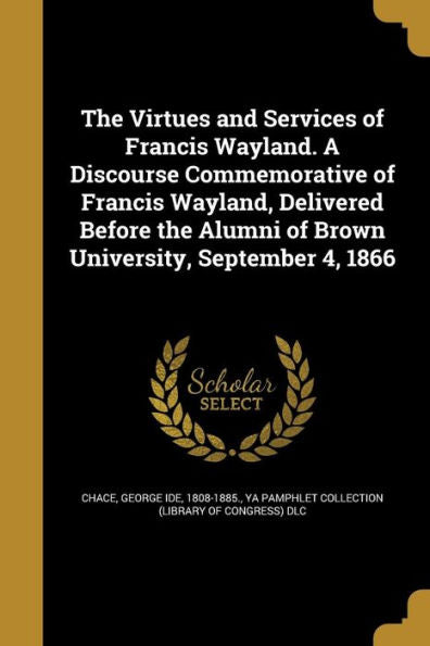 The Virtues And Services Of Francis Wayland. A Discourse Commemorative Of Francis Wayland, Delivered Before The Alumni Of Brown University, September 4, 1866