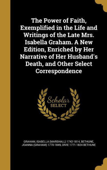 The Power Of Faith, Exemplified In The Life And Writings Of The Late Mrs. Isabella Graham. A New Edition, Enriched By Her Narrative Of Her Husband'S Death, And Other Select Correspondence