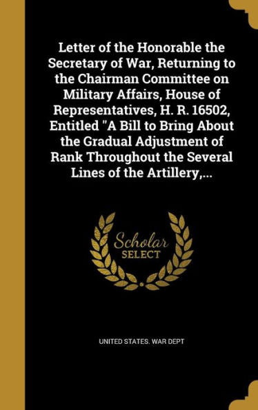 Letter Of The Honorable The Secretary Of War, Returning To The Chairman Committee On Military Affairs, House Of Representatives, H. R. 16502, Entitled ... The Several Lines Of The Artillery, ...
